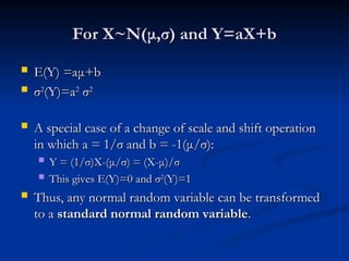 For X~N(
For X~N(μ
μ,
,σ
σ) and Y=aX+b
) and Y=aX+b
 E(Y) =a
E(Y) =aμ
μ+b
+b
 σ
σ2
2
(Y)=a
(Y)=a2
2
σ
σ2
2
 A special case of a change of scale and shift operation
A special case of a change of scale and shift operation
in which a = 1/
in which a = 1/σ
σ and b = -1(
and b = -1(μ
μ/
/σ
σ):
):
 Y = (1/
Y = (1/σ
σ)X-(
)X-(μ
μ/
/σ
σ) = (X-
) = (X-μ
μ)/
)/σ
σ
 This gives E(Y)=0 and
This gives E(Y)=0 and σ
σ2
2
(Y)=1
(Y)=1
 Thus, any normal random variable can be transformed
Thus, any normal random variable can be transformed
to a
to a standard normal random variable
standard normal random variable.
.
 
