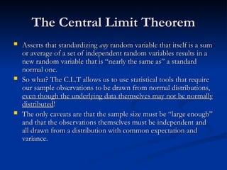 The Central Limit Theorem
The Central Limit Theorem
 Asserts that standardizing
Asserts that standardizing any
any random variable that itself is a sum
random variable that itself is a sum
or average of a set of independent random variables results in a
or average of a set of independent random variables results in a
new random variable that is “nearly the same as” a standard
new random variable that is “nearly the same as” a standard
normal one.
normal one.
 So what? The C.L.T allows us to use statistical tools that require
So what? The C.L.T allows us to use statistical tools that require
our sample observations to be drawn from normal distributions,
our sample observations to be drawn from normal distributions,
even though the underlying data themselves may not be normally
even though the underlying data themselves may not be normally
distributed
distributed!
!
 The only caveats are that the sample size must be “large enough”
The only caveats are that the sample size must be “large enough”
and that the observations themselves must be independent and
and that the observations themselves must be independent and
all drawn from a distribution with common expectation and
all drawn from a distribution with common expectation and
variance.
variance.
 