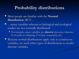 Probability distributions
Probability distributions
 Most people are familiar with the
Most people are familiar with the Normal
Normal
Distribution
Distribution, BUT…
, BUT…
 …
…many variables relevant to biological and ecological
many variables relevant to biological and ecological
studies are not normally distributed!
studies are not normally distributed!
 For example, many variables are
For example, many variables are discrete
discrete (presence/absence,
(presence/absence,
# of seeds or offspring, # of prey consumed, etc.)
# of seeds or offspring, # of prey consumed, etc.)
 Because normal distributions apply only to continuous
Because normal distributions apply only to continuous
variables, we need other types of distributions to model
variables, we need other types of distributions to model
discrete variables.
discrete variables.
 