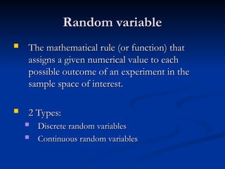Random variable
Random variable
 The mathematical rule (or function) that
The mathematical rule (or function) that
assigns a given numerical value to each
assigns a given numerical value to each
possible outcome of an experiment in the
possible outcome of an experiment in the
sample space of interest.
sample space of interest.
 2 Types:
2 Types:
 Discrete random variables
Discrete random variables
 Continuous random variables
Continuous random variables
 