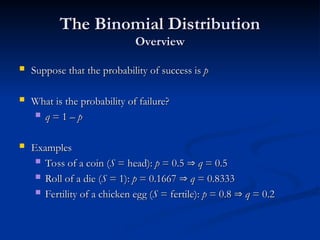 The Binomial Distribution
The Binomial Distribution
Overview
Overview
 Suppose that the probability of success is
Suppose that the probability of success is p
p
 What is the probability of failure?
What is the probability of failure?
 q
q = 1 –
= 1 – p
p
 Examples
Examples
 Toss of a coin (
Toss of a coin (S
S = head):
= head): p
p = 0.5
= 0.5 
 q
q = 0.5
= 0.5
 Roll of a die (
Roll of a die (S
S = 1):
= 1): p
p = 0.1667
= 0.1667 
 q
q = 0.8333
= 0.8333
 Fertility of a chicken egg (
Fertility of a chicken egg (S
S = fertile):
= fertile): p
p = 0.8
= 0.8 
 q
q = 0.2
= 0.2
 