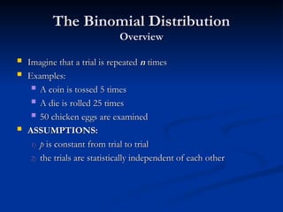 The Binomial Distribution
The Binomial Distribution
Overview
Overview
 Imagine that a trial is repeated
Imagine that a trial is repeated n
n times
times
 Examples:
Examples:
 A coin is tossed 5 times
A coin is tossed 5 times
 A die is rolled 25 times
A die is rolled 25 times
 50 chicken eggs are examined
50 chicken eggs are examined
 ASSUMPTIONS:
ASSUMPTIONS:
1)
1) p
p is constant from trial to trial
is constant from trial to trial
2)
2) the trials are statistically independent of each other
the trials are statistically independent of each other
 