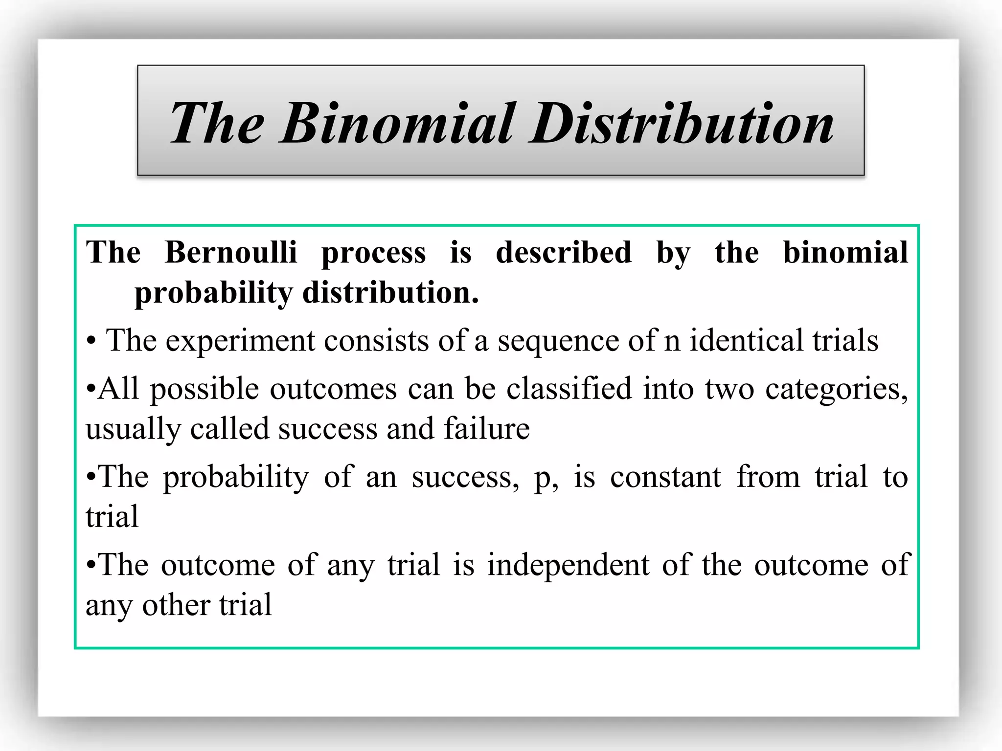 The Binomial Distribution
The Bernoulli process is described by the binomial
probability distribution.
• The experiment consists of a sequence of n identical trials
•All possible outcomes can be classified into two categories,
usually called success and failure
•The probability of an success, p, is constant from trial to
trial
•The outcome of any trial is independent of the outcome of
any other trial
 