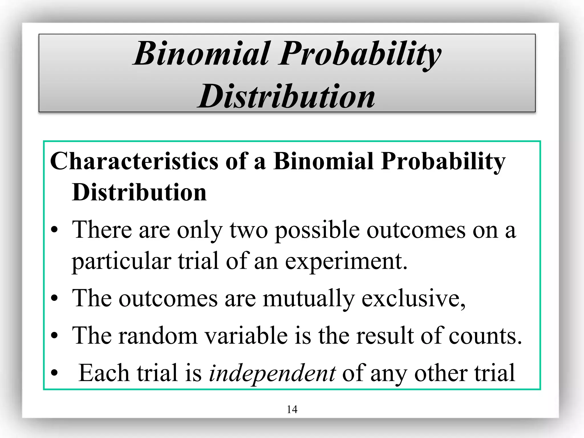 14
Binomial Probability
Distribution
Characteristics of a Binomial Probability
Distribution
• There are only two possible outcomes on a
particular trial of an experiment.
• The outcomes are mutually exclusive,
• The random variable is the result of counts.
• Each trial is independent of any other trial
 