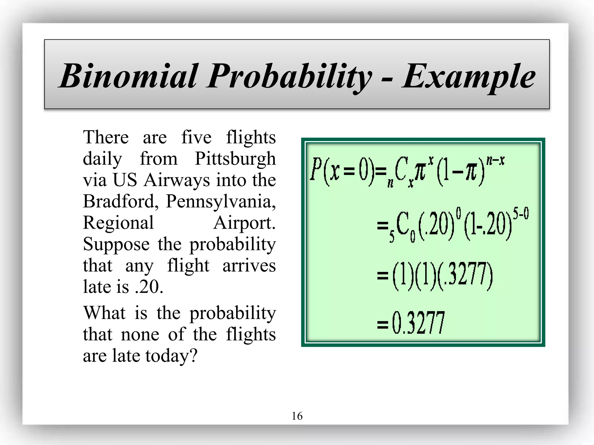 16
Binomial Probability - Example
There are five flights
daily from Pittsburgh
via US Airways into the
Bradford, Pennsylvania,
Regional Airport.
Suppose the probability
that any flight arrives
late is .20.
What is the probability
that none of the flights
are late today?
 