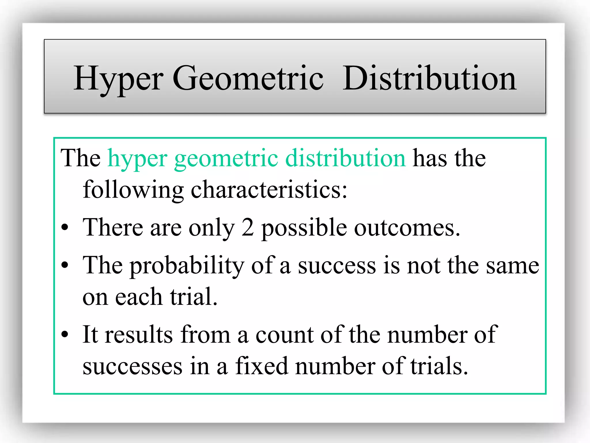 Hyper Geometric Distribution
The hyper geometric distribution has the
following characteristics:
• There are only 2 possible outcomes.
• The probability of a success is not the same
on each trial.
• It results from a count of the number of
successes in a fixed number of trials.
 
