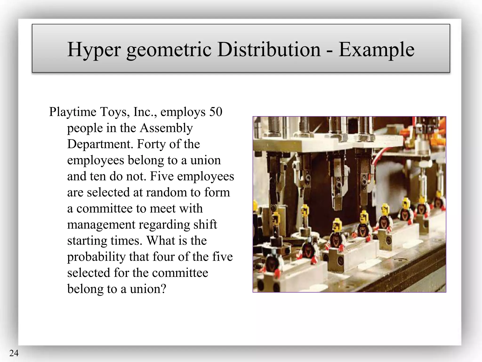 24
Hyper geometric Distribution - Example
Playtime Toys, Inc., employs 50
people in the Assembly
Department. Forty of the
employees belong to a union
and ten do not. Five employees
are selected at random to form
a committee to meet with
management regarding shift
starting times. What is the
probability that four of the five
selected for the committee
belong to a union?
 