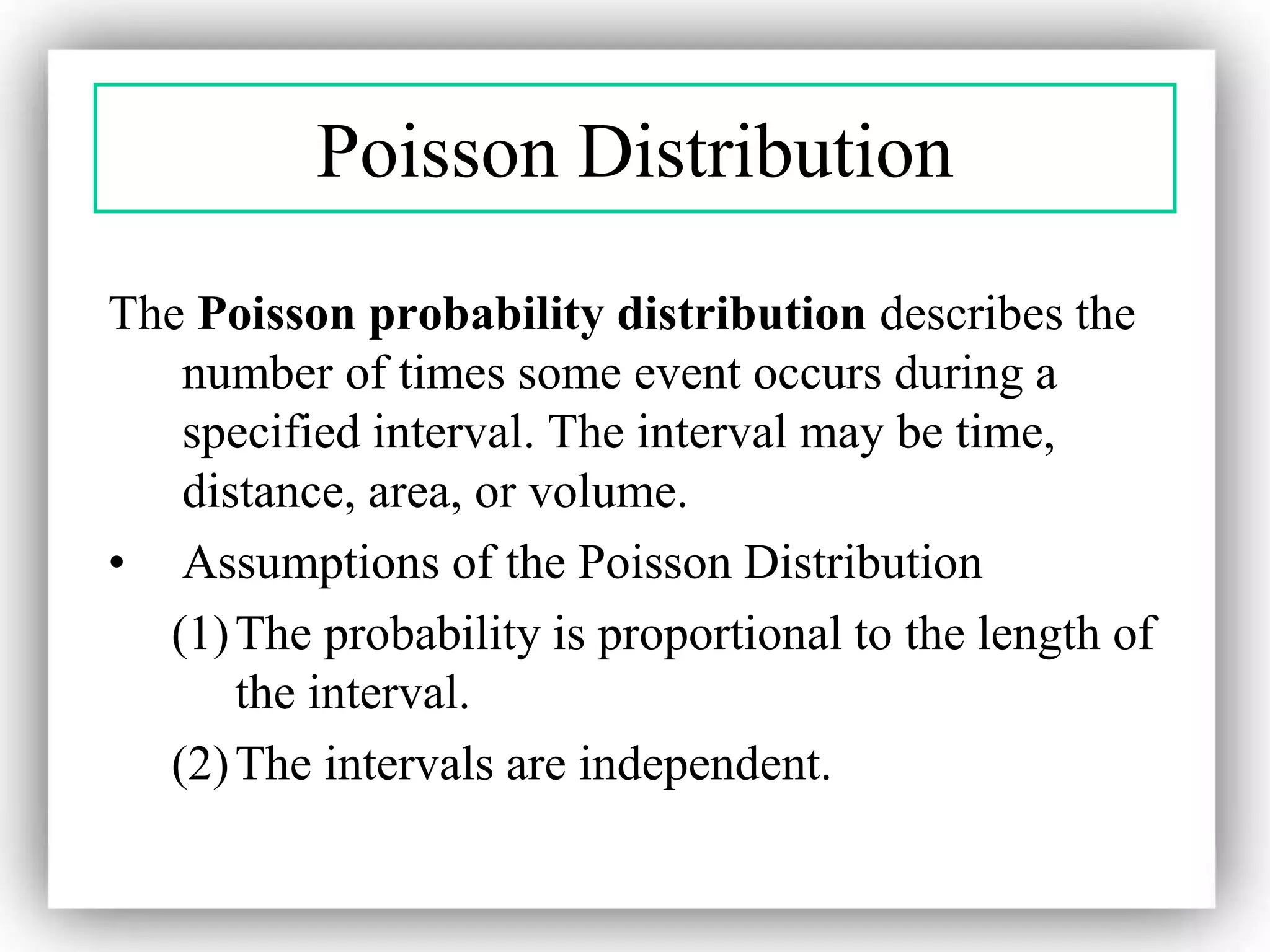 Poisson Distribution
The Poisson probability distribution describes the
number of times some event occurs during a
specified interval. The interval may be time,
distance, area, or volume.
• Assumptions of the Poisson Distribution
(1)The probability is proportional to the length of
the interval.
(2)The intervals are independent.
 