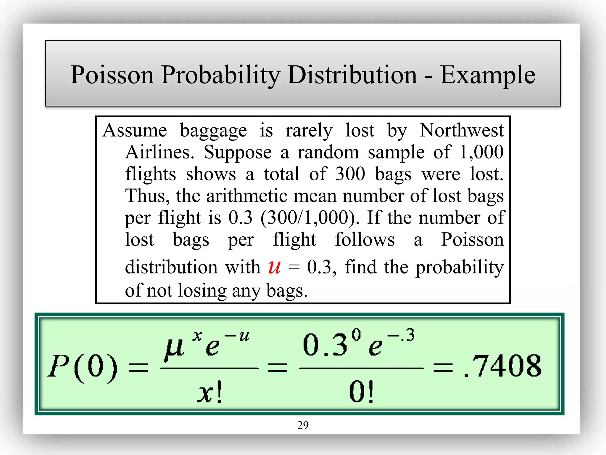 29
Assume baggage is rarely lost by Northwest
Airlines. Suppose a random sample of 1,000
flights shows a total of 300 bags were lost.
Thus, the arithmetic mean number of lost bags
per flight is 0.3 (300/1,000). If the number of
lost bags per flight follows a Poisson
distribution with u = 0.3, find the probability
of not losing any bags.
Poisson Probability Distribution - Example
 