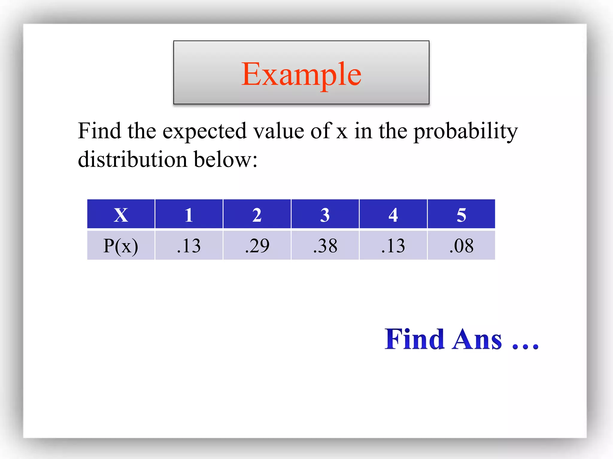 Example
X 1 2 3 4 5
P(x) .13 .29 .38 .13 .08
Find the expected value of x in the probability
distribution below:
 