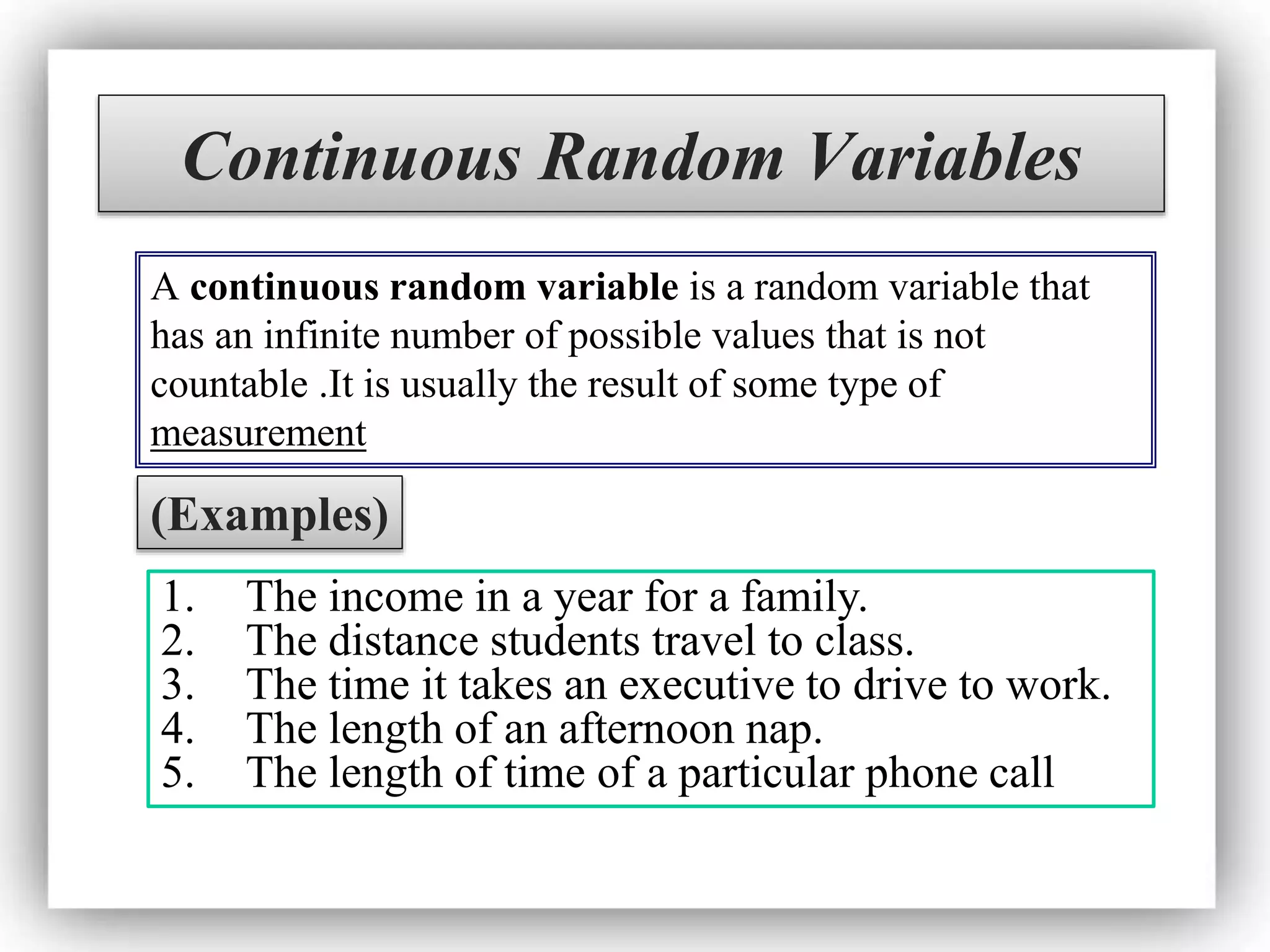 Continuous Random Variables
A continuous random variable is a random variable that
has an infinite number of possible values that is not
countable .It is usually the result of some type of
measurement
(Examples)
1. The income in a year for a family.
2. The distance students travel to class.
3. The time it takes an executive to drive to work.
4. The length of an afternoon nap.
5. The length of time of a particular phone call
 