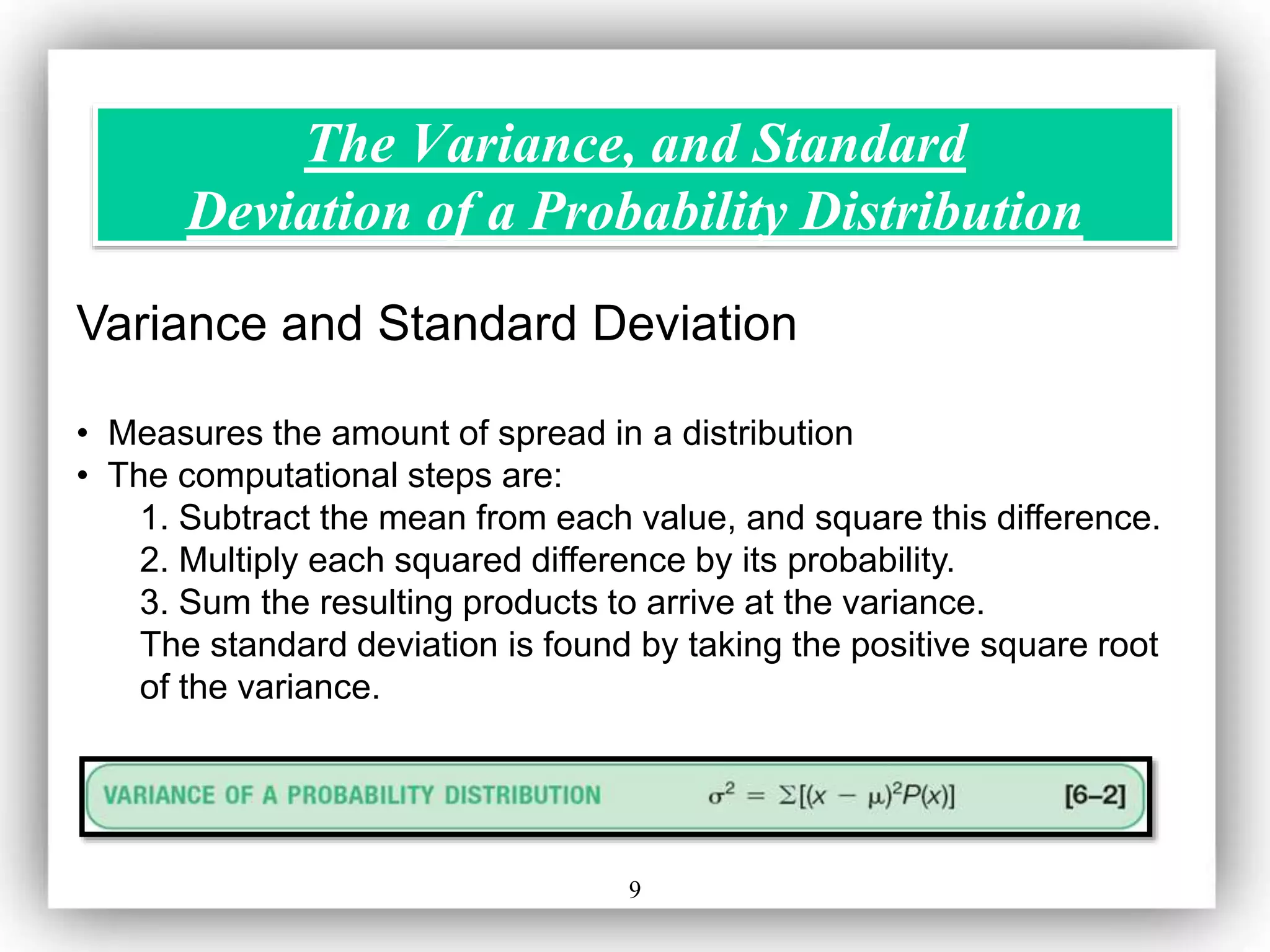 9
The Variance, and Standard
Deviation of a Probability Distribution
Variance and Standard Deviation
• Measures the amount of spread in a distribution
• The computational steps are:
1. Subtract the mean from each value, and square this difference.
2. Multiply each squared difference by its probability.
3. Sum the resulting products to arrive at the variance.
The standard deviation is found by taking the positive square root
of the variance.
 
