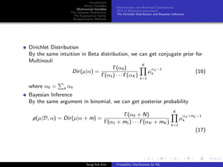 Introduction
Binary Variables
Multinomial Variables
The Gaussian Distribution
The Exponential Family
Nonparametric Methods
Multinomials and Multinouli Distributions
MLE of Multinouli parameters
The Dirichlet Distribution and Bayesian Inference
Dirichlet Distribution
By the same intuition in Beta distribution, we can get conjugate prior for
Multinouli
Dir(µ|α) =
Γ(α0)
Γ(α1) · · · Γ(αK )
K
k=1
µ
αk −1
k (16)
where α0 = k αk
Bayesian Inference
By the same argument in binomial, we can get posterior probability
p(µ|D, α) = Dir(µ|α + m) =
Γ(α0 + N)
Γ(α1 + m1) · · · Γ(αK + mK )
K
k=1
µ
αk +mk −1
k
(17)
Sung-Yub Kim Probability Distributions for ML
 