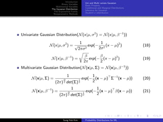 Introduction
Binary Variables
Multinomial Variables
The Gaussian Distribution
The Exponential Family
Nonparametric Methods
Uni and Multi variate Gaussian
Basic Property
Conditional and Marginal Distributions
Inference for Gaussian
Student’s t-distribution
Univariate Gaussian Distribution(N(x|µ, σ2
) = N(x|µ, β−1
))
N(x|µ, σ2
) =
1
√
2πσ2
exp(−
1
2σ2
(x − µ)2
) (18)
N(x|µ, β−1
) =
β
2π
exp(−
β
2
(x − µ)2
) (19)
Multivariate Gaussian Distribution(N(x|µ, Σ) = N(x|µ, β−1
))
N(x|µ, Σ) =
1
(2π)
D
2 det(Σ)
1
2
exp(−
1
2
(x − µ) Σ−1
(x − µ)) (20)
N(x|µ, β−1
) =
1
(2π)
D
2 det(Σ)
1
2
exp(−
1
2
(x − µ) β(x − µ)) (21)
Sung-Yub Kim Probability Distributions for ML
 