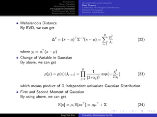 Introduction
Binary Variables
Multinomial Variables
The Gaussian Distribution
The Exponential Family
Nonparametric Methods
Uni and Multi variate Gaussian
Basic Property
Conditional and Marginal Distributions
Inference for Gaussian
Student’s t-distribution
Mahalanobis Distance
By EVD, we can get
∆2
= (x − µ) Σ−1
(x − µ) =
D
i=1
y2
i
λi
(22)
where yi = ui (x − µ)
Change of Variable in Gaussian
By above, we can get
p(y) = p(x)|Jy→x | =
D
j=1
1
(2πλj )
1
2
exp{−
y2
j
2λj
} (23)
which means product of D independent univariate Gaussian Distribution.
First and Second Moment of Gaussian
By using above, we can get
E[x] = µ, E[xx ] = µµ + Σ (24)
Sung-Yub Kim Probability Distributions for ML
 