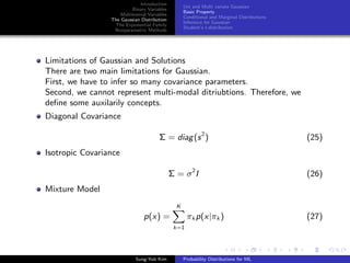 Introduction
Binary Variables
Multinomial Variables
The Gaussian Distribution
The Exponential Family
Nonparametric Methods
Uni and Multi variate Gaussian
Basic Property
Conditional and Marginal Distributions
Inference for Gaussian
Student’s t-distribution
Limitations of Gaussian and Solutions
There are two main limitations for Gaussian.
First, we have to infer so many covariance parameters.
Second, we cannot represent multi-modal ditriubtions. Therefore, we
deﬁne some auxilarily concepts.
Diagonal Covariance
Σ = diag(s2
) (25)
Isotropic Covariance
Σ = σ2
I (26)
Mixture Model
p(x) =
K
k=1
πk p(x|πk ) (27)
Sung-Yub Kim Probability Distributions for ML
 