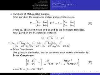 Introduction
Binary Variables
Multinomial Variables
The Gaussian Distribution
The Exponential Family
Nonparametric Methods
Uni and Multi variate Gaussian
Basic Property
Conditional and Marginal Distributions
Inference for Gaussian
Student’s t-distribution
Partitions of Mahalanobis distance
First, partition the covariance matrix and precision matrix.
Σ =
Σaa Σab
Σba Σbb
, Σ−1
= Λ =
Λaa Λab
Λba Λbb
(28)
where aa, bb are symmetric and ab and ba are conjugate transpose.
Now, partition the Mahalanobis distance.
(x − µ) Σ−1
(x − µ)
= (xa − µ) Σ−1
aa (xa − µ) + (xa − µ) Σ−1
ab (xb − µ)
+(xb − µ) Σ−1
ba (xa − µ) + (xb − µ) Σ−1
bb (xb − µ)(29)
Schur Complement
Like gaussian elimination, we can use some block matrix elimination by
Schur Complement
A B
C D
−1
=
M −MBD−1
−D−1
CM D−1
+ D−1
CMBD−1 (30)
where M = (A − BD−1
C)−1
Sung-Yub Kim Probability Distributions for ML
 