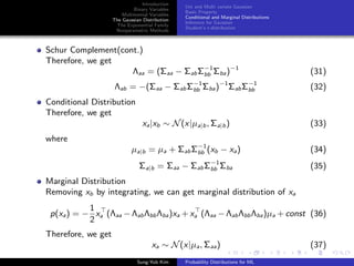 Introduction
Binary Variables
Multinomial Variables
The Gaussian Distribution
The Exponential Family
Nonparametric Methods
Uni and Multi variate Gaussian
Basic Property
Conditional and Marginal Distributions
Inference for Gaussian
Student’s t-distribution
Schur Complement(cont.)
Therefore, we get
Λaa = (Σaa − ΣabΣ−1
bb Σba)−1
(31)
Λab = −(Σaa − ΣabΣ−1
bb Σba)−1
ΣabΣ−1
bb (32)
Conditional Distribution
Therefore, we get
xa|xb ∼ N(x|µa|b, Σa|b) (33)
where
µa|b = µa + ΣabΣ−1
bb (xb − xa) (34)
Σa|b = Σaa − ΣabΣ−1
bb Σba (35)
Marginal Distribution
Removing xb by integrating, we can get marginal distribution of xa
p(xa) = −
1
2
xa (Λaa − ΛabΛbbΛba)xa + xa (Λaa − ΛabΛbbΛba)µa + const (36)
Therefore, we get
xa ∼ N(x|µa, Σaa) (37)
Sung-Yub Kim Probability Distributions for ML
 
