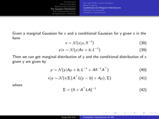 Introduction
Binary Variables
Multinomial Variables
The Gaussian Distribution
The Exponential Family
Nonparametric Methods
Uni and Multi variate Gaussian
Basic Property
Conditional and Marginal Distributions
Inference for Gaussian
Student’s t-distribution
Given a marginal Gaussian for x and a conditional Gaussian for y given x in the
form
x ∼ N(x|µ, Λ−1
) (38)
y|x ∼ N(y|Ax + b, L−1
) (39)
Then we can get marginal distribution of y and the conditional distribution of x
given y are given by
y ∼ N(y|Aµ + b, L−1
+ AΛ−1
A ) (40)
x|y ∼ N(x|Σ{A L(y − b) + Aµ}, Σ) (41)
where
Σ = (Λ + A LA)−1
(42)
Sung-Yub Kim Probability Distributions for ML
 