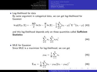 Introduction
Binary Variables
Multinomial Variables
The Gaussian Distribution
The Exponential Family
Nonparametric Methods
Uni and Multi variate Gaussian
Basic Property
Conditional and Marginal Distributions
Inference for Gaussian
Student’s t-distribution
Log-likelihood for data
By same argument in categorical data, we can get log-likelihood for
Gaussian
ln p(D|µ, Σ) = −
ND
2
ln 2π −
N
2
ln |Σ| −
1
2
N
n=1
(xn − µ) Σ−1
(xn − µ) (43)
and this log-likelihood depends only on these quantities called Suﬃcient
Statistics
N
n=1
xn,
N
n=1
xnxn (44)
MLE for Gaussian
Since MLE is a maximizer for log-likelihood, we can get
µML =
1
N
N
n=1
xn (45)
ΣML =
1
N
N
n=1
(xn − µML)(xn − µML) (46)
Sung-Yub Kim Probability Distributions for ML
 