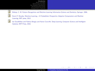 Introduction
Binary Variables
Multinomial Variables
The Gaussian Distribution
The Exponential Family
Nonparametric Methods
Bishop, C. M. Pattern Recognition and Machine Learning Information Science and Statistics, Springer, 2006.
Kevin P. Murphy. Machine Learning - A Probabilistic Perspective Adaptive Computation and Machine
Learning, MIT press, 2012.
Ian Goodfellow and Yoshua Bengio and Aaron Courville. Deep Learning Computer Science and Intelligent
Systems, MIT Press, 2016.
Sung-Yub Kim Probability Distributions for ML
 