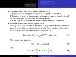 Introduction
Binary Variables
Multinomial Variables
The Gaussian Distribution
The Exponential Family
Nonparametric Methods
Uni and Multi variate Gaussian
Basic Property
Conditional and Marginal Distributions
Inference for Gaussian
Student’s t-distribution
Bayesian Inference for mean given variance(cont.)
1. Posterior mean compromises between the priot and the MLE.
2. Precision is given by the precision of the prior plus one contribution of
the data precision from each of the observed data.
3. If we take σ2
0 → ∞ then the posterior mean reduces to the MLE.
Bayesian Inference for variance given mean
Since gaussian likelihood takes the form of proportional to the product of
a power of precision and the exponential of a linear function of precision.
We choose gamma distribution which is deﬁned by
Gam(λ|a0, b0) =
1
Γ(a0)
ba
00λa0−1
exp(−b0λ) (54)
Then we can get posterior
λ|D ∼ Gam(λ|aN , bN ) (55)
where
aN = a0 +
N
2
, bN = b0 +
N
2
σ2
ML (56)
Sung-Yub Kim Probability Distributions for ML
 