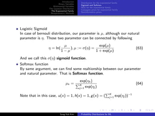 Introduction
Binary Variables
Multinomial Variables
The Gaussian Distribution
The Exponential Family
Nonparametric Methods
Distribution for the exponential family
Sigmoid and Softmax
MLE for the exponential family
Conjugate priors for exponential family
Noninformative priors
Logistic Sigmoid
In case of bernouli distribution, our parameter is µ, although our natural
parameter is η. Those two parameter can be connected by following
η = ln(
µ
1 − µ
), µ := σ(η) =
exp(µ)
1 + exp(µ)
(63)
And we call this σ(η) sigmoid function.
Softmax function
By same argument, we can ﬁnd some realtionship between our parameter
and natural parameter. That is Softmax function.
µk =
exp(ηk )
K
j=1 exp(ηj )
(64)
Note that in this case, u(x) = 1, h(x) = 1, g(x) = ( K
j=1 exp(ηj ))−1
Sung-Yub Kim Probability Distributions for ML
 