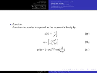 Introduction
Binary Variables
Multinomial Variables
The Gaussian Distribution
The Exponential Family
Nonparametric Methods
Distribution for the exponential family
Sigmoid and Softmax
MLE for the exponential family
Conjugate priors for exponential family
Noninformative priors
Gaussian
Gaussian also can be interpreted as the exponential family by
u(x) =
x
x2 (65)
η =
µ/σ2
−1/2σ2 (66)
g(η) = (−2η2)1/2
exp(
η2
1
4η2
) (67)
Sung-Yub Kim Probability Distributions for ML
 