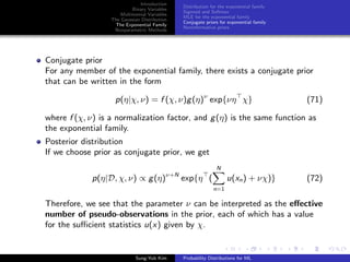 Introduction
Binary Variables
Multinomial Variables
The Gaussian Distribution
The Exponential Family
Nonparametric Methods
Distribution for the exponential family
Sigmoid and Softmax
MLE for the exponential family
Conjugate priors for exponential family
Noninformative priors
Conjugate prior
For any member of the exponential family, there exists a conjugate prior
that can be written in the form
p(η|χ, ν) = f (χ, ν)g(η)ν
exp{νη χ} (71)
where f (χ, ν) is a normalization factor, and g(η) is the same function as
the exponential family.
Posterior distribution
If we choose prior as conjugate prior, we get
p(η|D, χ, ν) ∝ g(η)ν+N
exp{η (
N
n=1
u(xn) + νχ)} (72)
Therefore, we see that the parameter ν can be interpreted as the eﬀective
number of pseudo-observations in the prior, each of which has a value
for the suﬃcient statistics u(x) given by χ.
Sung-Yub Kim Probability Distributions for ML
 