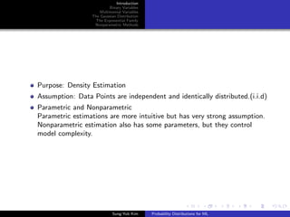 Introduction
Binary Variables
Multinomial Variables
The Gaussian Distribution
The Exponential Family
Nonparametric Methods
Purpose: Density Estimation
Assumption: Data Points are independent and identically distributed.(i.i.d)
Parametric and Nonparametric
Parametric estimations are more intuitive but has very strong assumption.
Nonparametric estimation also has some parameters, but they control
model complexity.
Sung-Yub Kim Probability Distributions for ML
 
