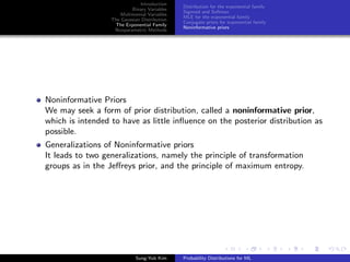 Introduction
Binary Variables
Multinomial Variables
The Gaussian Distribution
The Exponential Family
Nonparametric Methods
Distribution for the exponential family
Sigmoid and Softmax
MLE for the exponential family
Conjugate priors for exponential family
Noninformative priors
Noninformative Priors
We may seek a form of prior distribution, called a noninformative prior,
which is intended to have as little inﬂuence on the posterior distribution as
possible.
Generalizations of Noninformative priors
It leads to two generalizations, namely the principle of transformation
groups as in the Jeﬀreys prior, and the principle of maximum entropy.
Sung-Yub Kim Probability Distributions for ML
 