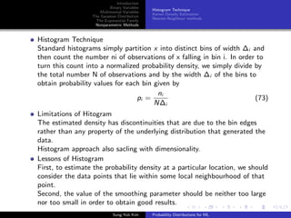 Introduction
Binary Variables
Multinomial Variables
The Gaussian Distribution
The Exponential Family
Nonparametric Methods
Histogram Technique
Kernel Density Estimation
Nearest-Neighbour methods
Histogram Technique
Standard histograms simply partition x into distinct bins of width ∆i and
then count the number ni of observations of x falling in bin i. In order to
turn this count into a normalized probability density, we simply divide by
the total number N of observations and by the width ∆i of the bins to
obtain probability values for each bin given by
pi =
ni
N∆i
(73)
Limitations of Hitogram
The estimated density has discontinuities that are due to the bin edges
rather than any property of the underlying distribution that generated the
data.
Histogram approach also sacling with dimensionality.
Lessons of Histogram
First, to estimate the probability density at a particular location, we should
consider the data points that lie within some local neighbourhood of that
point.
Second, the value of the smoothing parameter should be neither too large
nor too small in order to obtain good results.
Sung-Yub Kim Probability Distributions for ML
 