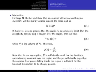 Introduction
Binary Variables
Multinomial Variables
The Gaussian Distribution
The Exponential Family
Nonparametric Methods
Histogram Technique
Kernel Density Estimation
Nearest-Neighbour methods
Motivation
For large N, the bernouli trial that data point fall within small region
mathcalR will be sharply peaked around the mean and so
K NP (74)
If, however, we also assume that the region R is suﬃciently small that the
probability density p(x) is roughlt over the region, then we have
P p(x)V (75)
where V is the volume of R. Therefore,
p(x) =
K
NV
(76)
Note that in our assumption, R is suﬃciently small tha the density is
approximately constant over the region and the yet suﬃciently large that
the number K of points falling inside the region is suﬃcient for the
binomial distribution to be sharply peaked.
Sung-Yub Kim Probability Distributions for ML
 