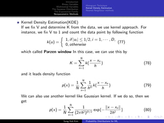 Introduction
Binary Variables
Multinomial Variables
The Gaussian Distribution
The Exponential Family
Nonparametric Methods
Histogram Technique
Kernel Density Estimation
Nearest-Neighbour methods
Kernel Density Estimation(KDE)
If we ﬁx V and determine K from the data, we use kernel approach. For
instance, we ﬁx V to 1 and count the data point by following function
k(u) =
1, if |ui | ≤ 1/2, i = 1, · · · , D,
0, otherwise
(77)
which called Parzen window In this case, we can use this by
K =
N
n=1
k(
x − xn
h
) (78)
and it leads density function
p(x) =
1
N
N
n=1
1
hD
k(
x − xn
h
) (79)
We can also use another kernel like Gaussian kernel. If we do so, then we
get
p(x) =
1
N
N
n=1
1
(2πh2)D/2
exp{−
x − xn
2h2
} (80)
Sung-Yub Kim Probability Distributions for ML
 