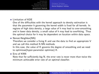 Introduction
Binary Variables
Multinomial Variables
The Gaussian Distribution
The Exponential Family
Nonparametric Methods
Histogram Technique
Kernel Density Estimation
Nearest-Neighbour methods
Limitation of KDE
One of the diﬃculties with the kernel approach to density estimation is
that the parameter h governing the kernel width is ﬁxed for all kernels. In
regions of high data density, a large value of h may lead to over-smoothing
and in lower data density, a small value of h may lead to overﬁtting. Thus
the optimal choice for h may be dependent on location within data space.
Nereat-Neighbor(NN)
Therefore we consider a ﬁxing K and use the data to ﬁnd an appropriate V
and we call this method K-NN methods.
In this case, the value of K governs the degree of smoothing and we need
to optimizae(hyper-parameter optimize) K.
Erro of KNN
Note that for suﬃciently big N, the error rate is never more than twice the
minimum achievable error rate of an optimal classiﬁer.
Sung-Yub Kim Probability Distributions for ML
 