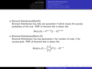 Introduction
Binary Variables
Multinomial Variables
The Gaussian Distribution
The Exponential Family
Nonparametric Methods
Bernouli and Binomial Distribution
MLE of Bernouli parameter
The Beta Distribution
Bayesian Inference on binary variables
Diﬀerence between prior and posterior
Bernouli Distribution(Ber(θ))
Bernouli Distribution has only one parameter θ which means the success
probability of the trial. PMF of bernouli dist is shown like
Ber(x|θ) = θI(x=1)
(1 − θ)I(x=0)
Binomial Distribution(Bin(n,θ))
Binomial Distribution has two parameters n for number of trials, θ for
success prob. PMF of binomial dist is shown like
Bin(k|n, θ) =
n
k
θk
(1 − θ)n−k
Sung-Yub Kim Probability Distributions for ML
 