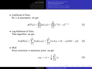 Introduction
Binary Variables
Multinomial Variables
The Gaussian Distribution
The Exponential Family
Nonparametric Methods
Bernouli and Binomial Distribution
MLE of Bernouli parameter
The Beta Distribution
Bayesian Inference on binary variables
Diﬀerence between prior and posterior
Likelihood of Data
By i.i.d assumption, we get
p(D|µ) =
N
n=1
p(xn|µ) =
N
n=1
µxn
(1 − µ)1−xn
(1)
Log-likelihood of Data
Take logarithm, we get
ln p(D|µ) =
N
n=1
ln p(xn|µ) =
N
n=1
{xn ln µ + (1 − xn) ln(1 − µ)} (2)
MLE
Since maximizer is stationary point, we get
µML := ˆµ =
1
N
N
n=1
xn (3)
Sung-Yub Kim Probability Distributions for ML
 