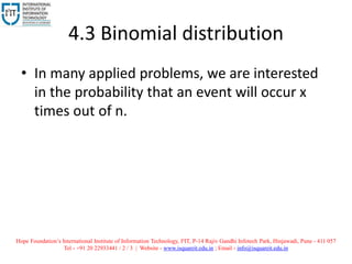 4.3 Binomial distribution
• In many applied problems, we are interested
in the probability that an event will occur x
times out of n.
Hope Foundation’s International Institute of Information Technology, I²IT, P-14 Rajiv Gandhi Infotech Park, Hinjawadi, Pune - 411 057
Tel - +91 20 22933441 / 2 / 3 | Website - www.isquareit.edu.in ; Email - info@isquareit.edu.in
 