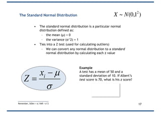 The Standard Normal Distribution
• The standard normal distribution is a particular normal
distribution defined as:
– the mean (µ) = 0
– the variance (σ^2) = 1
• Ties into a Z test (used for calculating outliers)
– We can convert any normal distribution to a standard
normal distribution by calculating each z value
s
µ-
= ix
Z
Example
A test has a mean of 50 and a
standard deviation of 10. If Albert’s
test score is 70, what is his z score?
17
€
X ~ N(0,12
)
Remember, StDev = σ; VAR = σ^2
 