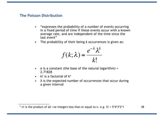 The Poisson Distribution
• “expresses the probability of a number of events occurring
in a fixed period of time if these events occur with a known
average rate, and are independent of the time since the
last event”
• The probability of their being k occurrences is given as:
• e is a constant (the base of the natural logarithm) =
2.71828
• k! is a factorial of k*
• λ is the expected number of occurrences that occur during
a given interval
* n! is the product of all +ve integers less than or equal to n. e.g. 5! = 5*4*3*2*1 38
€
f (k;λ) =
e−λ
λk
k!
 