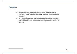 Summary
• Probability distributions are the basis for inferential
statistics since they demonstrate the characteristics of a
dataset
• It’s easy to practice textbook examples (which is highly
recommended) but also important to put into a practical
setting
46
 