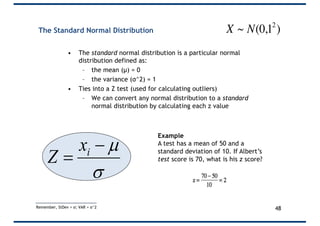 The Standard Normal Distribution
• The standard normal distribution is a particular normal
distribution defined as:
– the mean (µ) = 0
– the variance (σ^2) = 1
• Ties into a Z test (used for calculating outliers)
– We can convert any normal distribution to a standard
normal distribution by calculating each z value
s
µ-
= ix
Z
Example
A test has a mean of 50 and a
standard deviation of 10. If Albert’s
test score is 70, what is his z score?
48
€
X ~ N(0,12
)
Remember, StDev = σ; VAR = σ^2
 