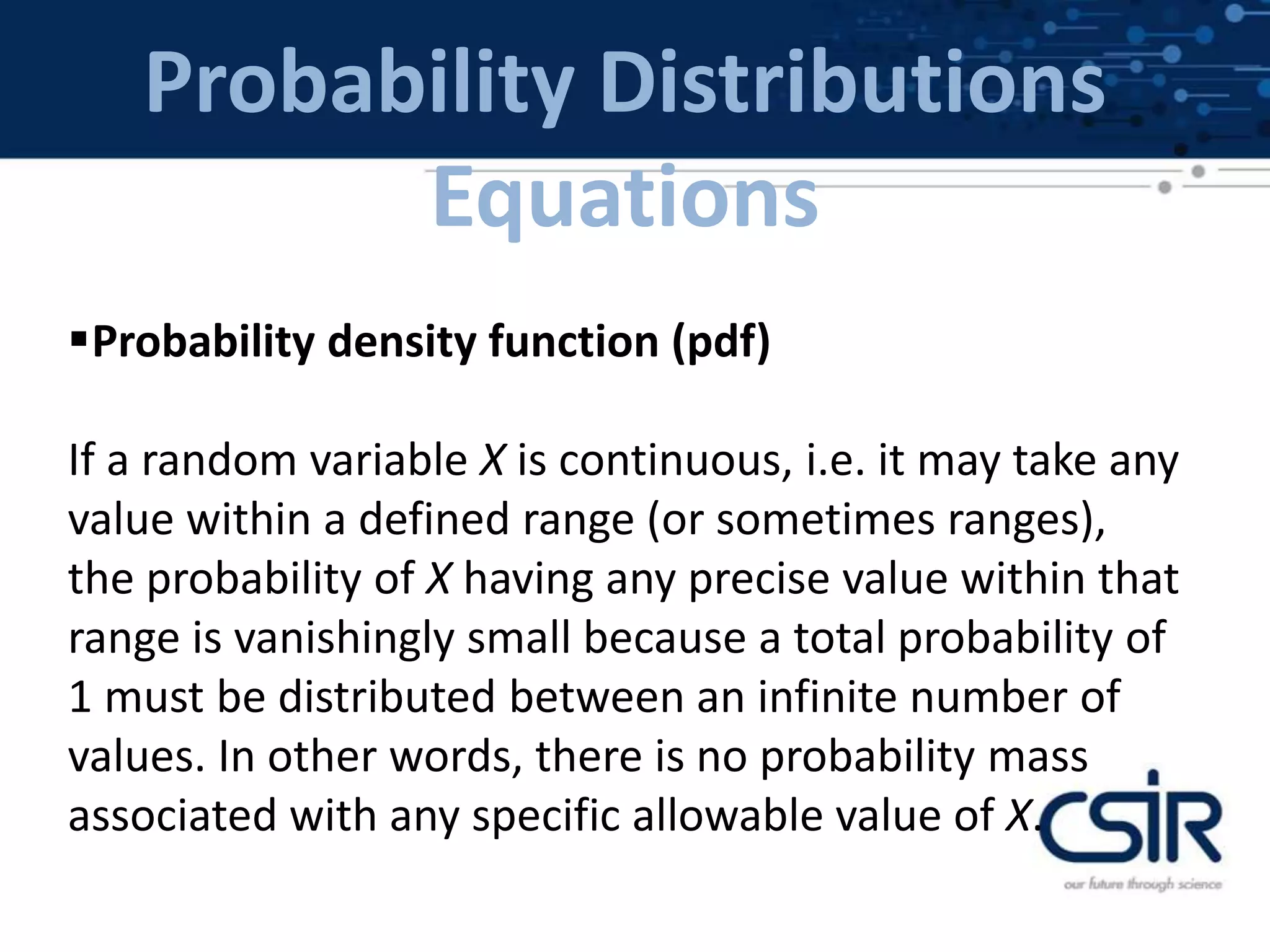 Probability Distributions
Equations
Probability density function (pdf)
If a random variable X is continuous, i.e. it may take any
value within a defined range (or sometimes ranges),
the probability of X having any precise value within that
range is vanishingly small because a total probability of
1 must be distributed between an infinite number of
values. In other words, there is no probability mass
associated with any specific allowable value of X.
 
