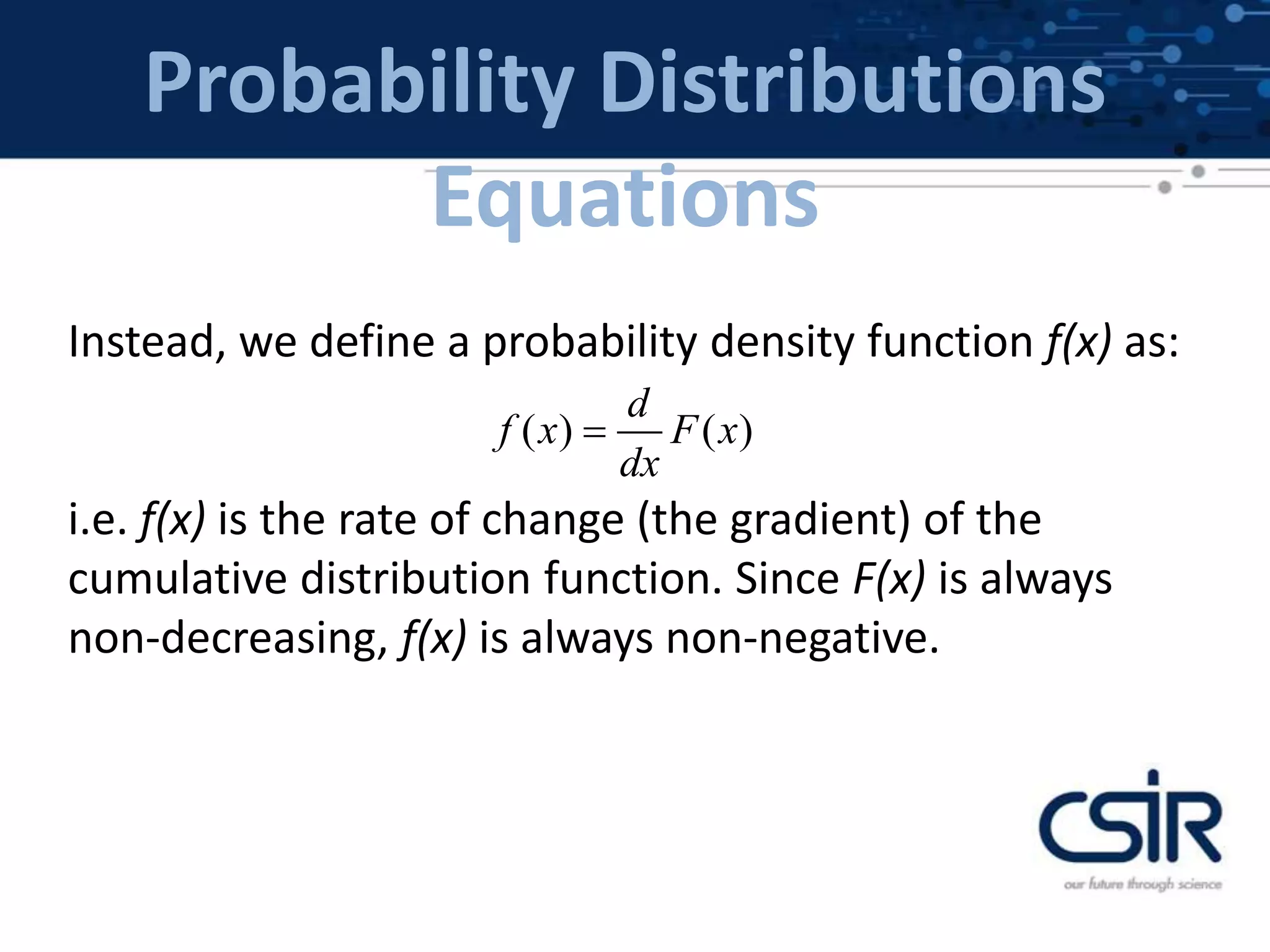 Probability Distributions
Equations
Instead, we define a probability density function f(x) as:
i.e. f(x) is the rate of change (the gradient) of the
cumulative distribution function. Since F(x) is always
non-decreasing, f(x) is always non-negative.
( ) ( )
d
f x F x
dx

 