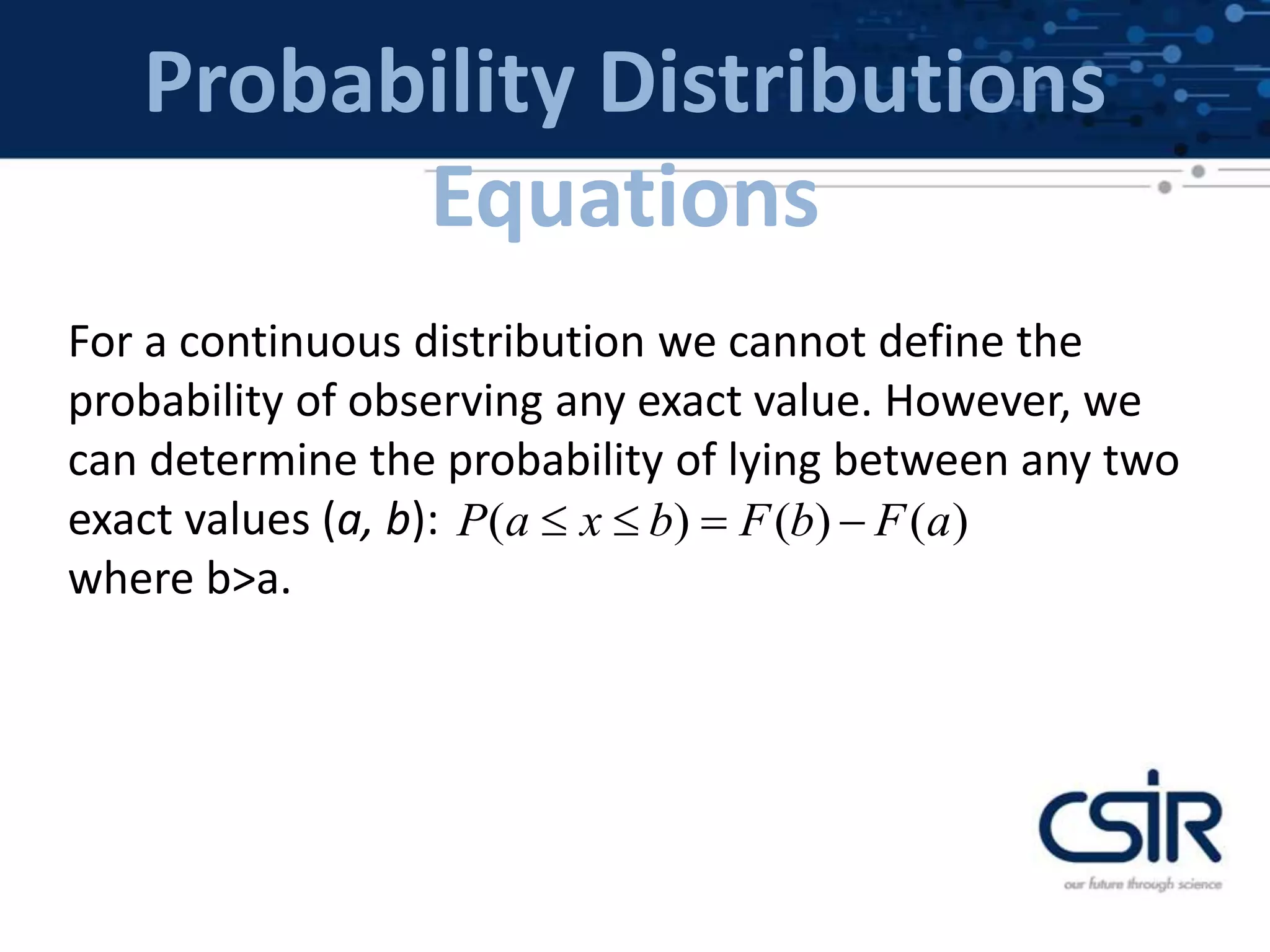 Probability Distributions
Equations
For a continuous distribution we cannot define the
probability of observing any exact value. However, we
can determine the probability of lying between any two
exact values (a, b):
where b>a.
( ) ( ) ( )P a x b F b F a   
 