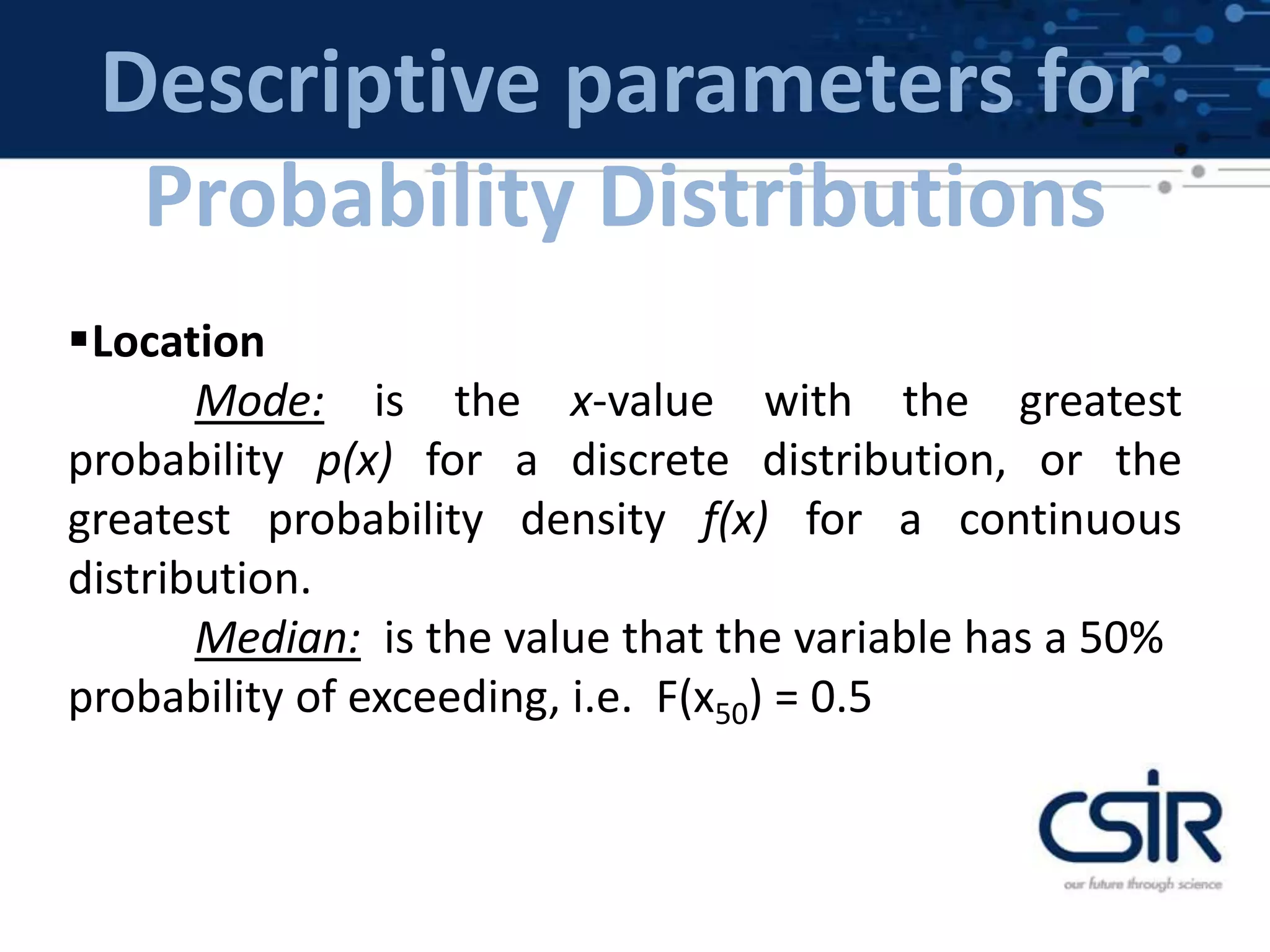 Descriptive parameters for
Probability Distributions
Location
Mode: is the x-value with the greatest
probability p(x) for a discrete distribution, or the
greatest probability density f(x) for a continuous
distribution.
Median: is the value that the variable has a 50%
probability of exceeding, i.e. F(x50) = 0.5
 