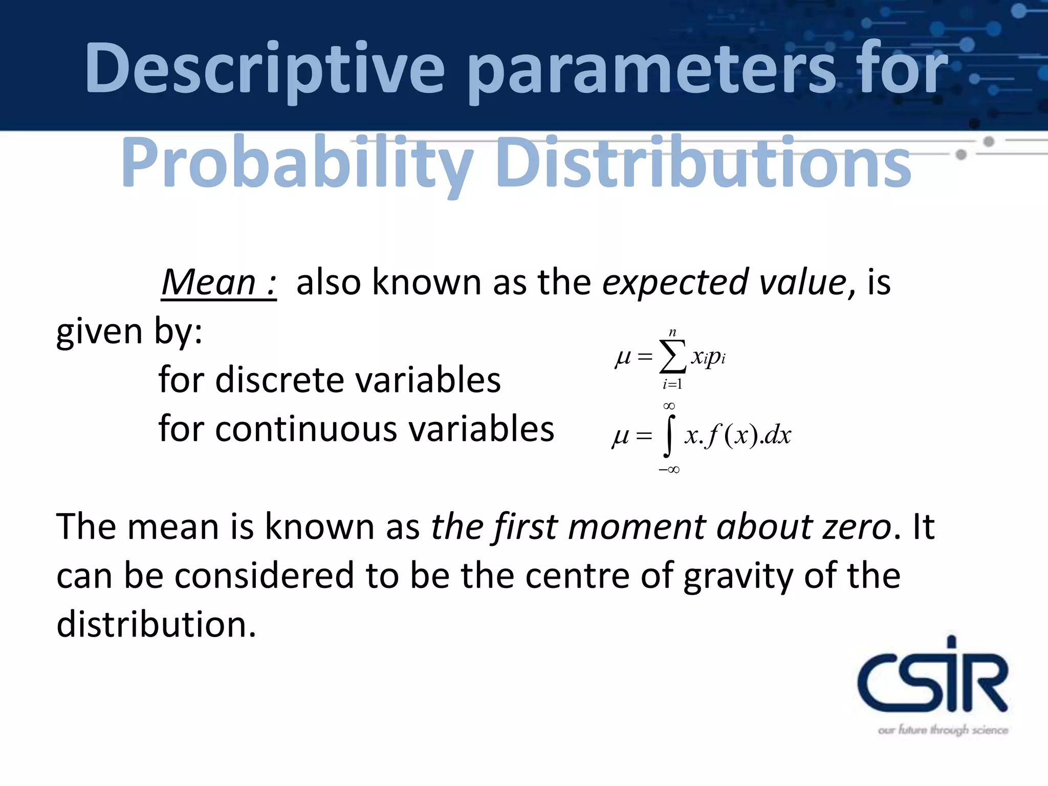 Descriptive parameters for
Probability Distributions
Mean : also known as the expected value, is
given by:
for discrete variables
for continuous variables
The mean is known as the first moment about zero. It
can be considered to be the centre of gravity of the
distribution.
1
n
i i
i
x p

 
. ( ).x f x dx


 
 