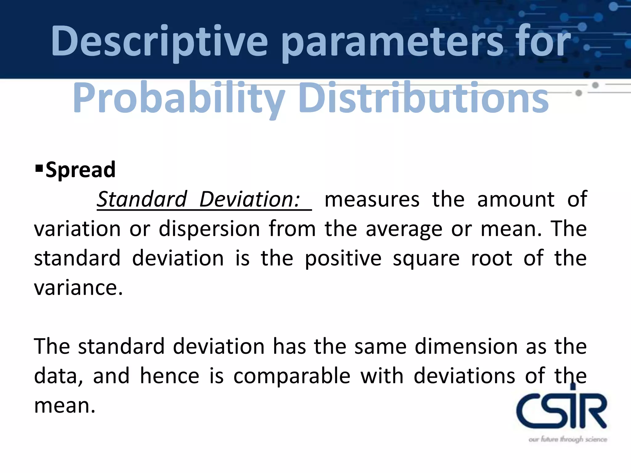 Descriptive parameters for
Probability Distributions
Spread
Standard Deviation: measures the amount of
variation or dispersion from the average or mean. The
standard deviation is the positive square root of the
variance.
The standard deviation has the same dimension as the
data, and hence is comparable with deviations of the
mean.
 