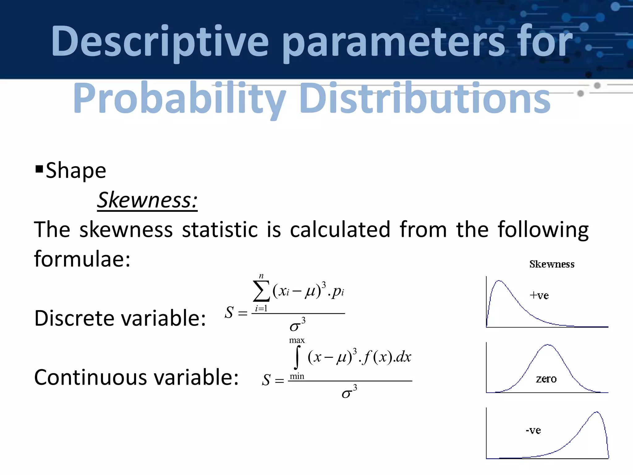 Descriptive parameters for
Probability Distributions
Shape
Skewness:
The skewness statistic is calculated from the following
formulae:
Discrete variable:
Continuous variable:
max
3
min
3
( ) . ( ).x f x dx
S





3
1
3
( ) .
n
i i
i
x p
S






 
