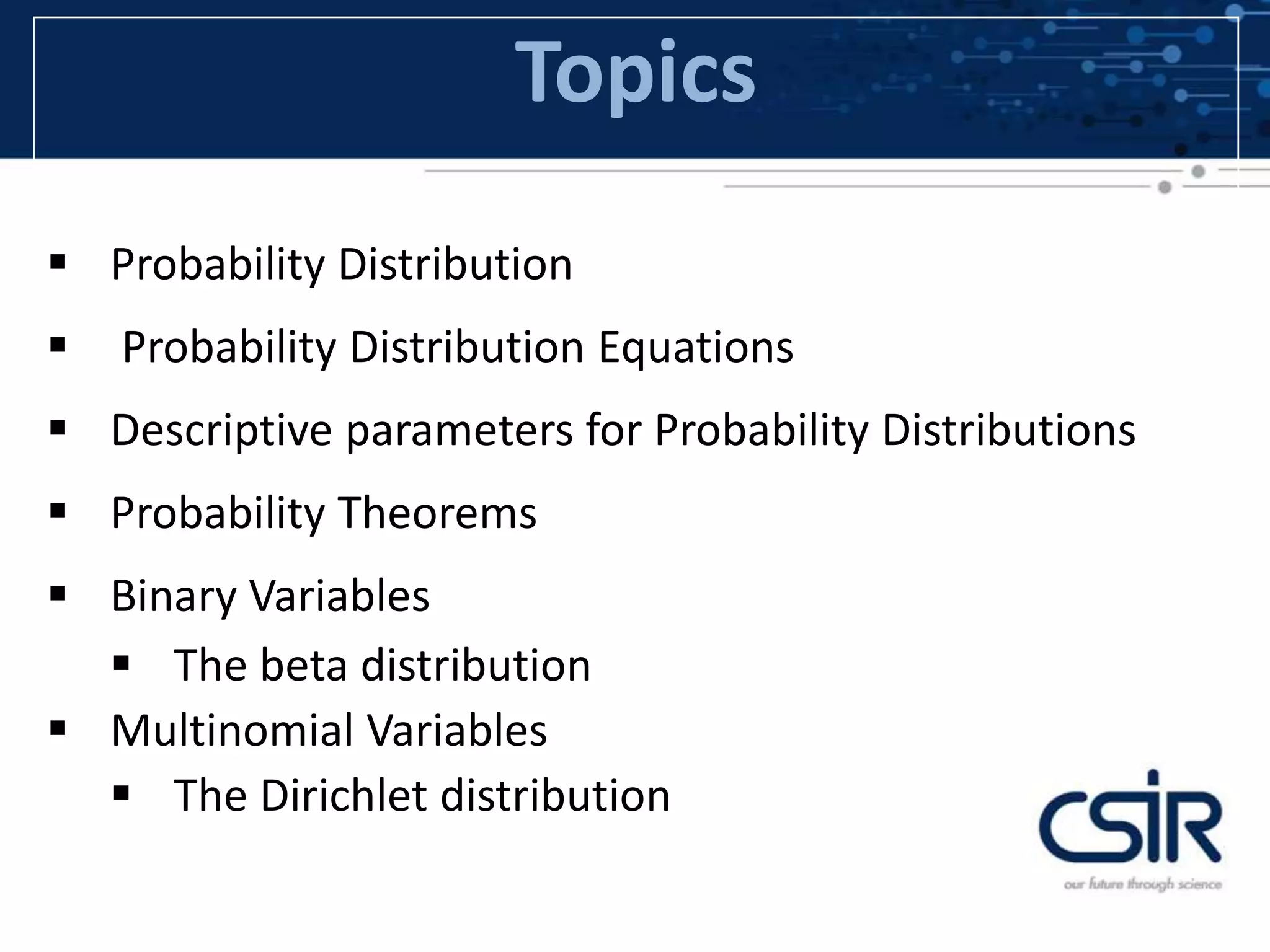 Topics
 Probability Distribution
 Probability Distribution Equations
 Descriptive parameters for Probability Distributions
 Probability Theorems
 Binary Variables
 The beta distribution
 Multinomial Variables
 The Dirichlet distribution
 